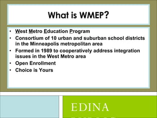 What is WMEP ? W est  M etro  E ducation  P rogram Consortium of 10 urban and suburban school districts in the Minneapolis metropolitan area Formed in 1989 to cooperatively address integration issues in the West Metro area Open Enrollment Choice is Yours EDINA PUBLIC SCHOOLS 