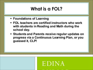 What is a FOL? Foundations of Learning FOL teachers are certified instructors who work with students in Reading and Math during the school day. Students and Parents receive regular updates on progress via a Continuous Learning Plan, or you guessed it, CLP! EDINA PUBLIC SCHOOLS 
