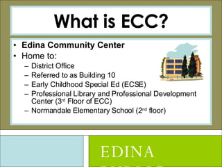 What is ECC? Edina Community Center Home to: District Office Referred to as Building 10 Early Childhood Special Ed (ECSE) Professional Library and Professional Development Center (3 rd  Floor of ECC)  Normandale Elementary School (2 nd  floor) EDINA PUBLIC SCHOOLS 