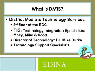What is DMTS? District Media & Technology Services 3 rd  floor of the ECC TIS : Technology Integration Specialists: Molly, Mike & Scott Director of Technology: Dr. Mike Burke Technology Support Specialists EDINA PUBLIC SCHOOLS 
