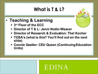 What is T & L? Teaching & Learning 3 rd  Floor of the ECC Director of T & L: Jenni Norlin-Weaver Director of Research & Evaluation: Thel Kocher TOSA’s (what is this? You’ll find out on the next slide) Connie Gastler: CEU Queen (Continuing Education Units) EDINA PUBLIC SCHOOLS 