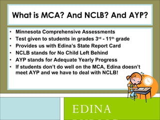 What is MCA? And NCLB? And AYP? Minnesota Comprehensive Assessments Test given to students in grades 3 rd  - 11 th  grade Provides us with Edina’s State Report Card NCLB stands for No Child Left Behind AYP stands for Adequate Yearly Progress If students don’t do well on the MCA, Edina doesn’t meet AYP and we have to deal with NCLB! EDINA PUBLIC SCHOOLS 