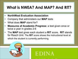 What is NWEA? And MAP? And RIT? NorthWest Evaluation Association Company that administers our  MAP  tests What does  MAP  stand for? Measures of Academic Progress:  a test given once or twice a year in grades 2-6 The  MAP  test gives each student a  RIT  score .  RIT  stands for Rasch Unit . The  RIT  score shows the instructional level at which the student is currently performing.   EDINA PUBLIC SCHOOLS 