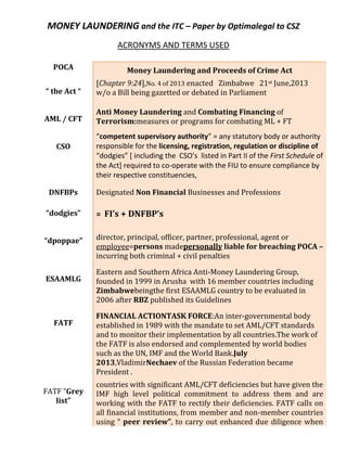 MONEY LAUNDERING and the ITC – Paper by Optimalegal to CSZ
ACRONYMS AND TERMS USED
POCA

Money Laundering and Proceeds of Crime Act

“ the Act “

[Chapter 9:24],No. 4 of 2013 enacted Zimbabwe 21st June,2013
w/o a Bill being gazetted or debated in Parliament

AML / CFT

Anti Money Laundering and Combating Financing of
Terrorism:measures or programs for combating ML + FT

CSO

DNFBPs

“competent supervisory authority” = any statutory body or authority
responsible for the licensing, registration, regulation or discipline of
“dodgies” [ including the CSO’s listed in Part II of the First Schedule of
the Act] required to co-operate with the FIU to ensure compliance by
their respective constituencies,
Designated Non Financial Businesses and Professions

“dodgies”

= FI’s + DNFBP’s

“dpoppae”

director, principal, officer, partner, professional, agent or
employee=persons madepersonally liable for breaching POCA –
incurring both criminal + civil penalties

ESAAMLG

FATF

FATF “Grey
list”

Eastern and Southern Africa Anti-Money Laundering Group,
founded in 1999 in Arusha with 16 member countries including
Zimbabwebeingthe first ESAAMLG country to be evaluated in
2006 after RBZ published its Guidelines
FINANCIAL ACTIONTASK FORCE:An inter-governmental body
established in 1989 with the mandate to set AML/CFT standards
and to monitor their implementation by all countries.The work of
the FATF is also endorsed and complemented by world bodies
such as the UN, IMF and the World Bank.July
2013,VladimirNechaev of the Russian Federation became
President .
countries with significant AML/CFT deficiencies but have given the
IMF high level political commitment to address them and are
working with the FATF to rectify their deficiencies. FATF calls on
all financial institutions, from member and non-member countries
using “ peer review”, to carry out enhanced due diligence when

 