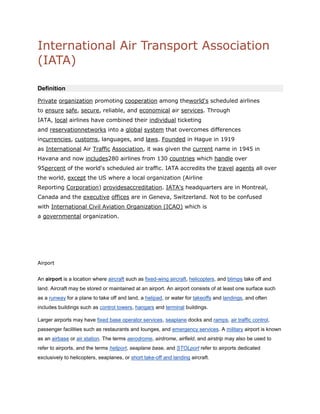 International Air Transport Association (IATA)<br />   <br />Definition<br />Private organization promoting cooperation among theworld's scheduled airlines to ensure safe, secure, reliable, and economical air services. Through IATA, local airlines have combined their individual ticketing and  HYPERLINK quot;
http://www.businessdictionary.com/definition/reservation.htmlquot;
 reservationnetworks into a global system that overcomes differences incurrencies, customs, languages, and laws. Founded in Hague in 1919 as International Air Traffic Association, it was given the current name in 1945 in Havana and now includes280 airlines from 130 countries which handle over 95percent of the world's scheduled air traffic. IATA accredits the travel agents all over the world, except the US where a local organization (Airline Reporting Corporation) providesaccreditation. IATA's headquarters are in Montreal, Canada and the executive offices are in Geneva, Switzerland. Not to be confused with International Civil Aviation Organization (ICAO) which is a governmental organization.<br />Airport<br />An airport is a location where aircraft such as fixed-wing aircraft, helicopters, and blimps take off and land. Aircraft may be stored or maintained at an airport. An airport consists of at least one surface such as a runway for a plane to take off and land, a helipad, or water for takeoffs and landings, and often includes buildings such as control towers, hangars and terminal buildings.<br />Larger airports may have fixed base operator services, seaplane docks and ramps, air traffic control, passenger facilities such as restaurants and lounges, and emergency services. A military airport is known as an airbase or air station. The terms aerodrome, airdrome, airfield, and airstrip may also be used to refer to airports, and the terms heliport, seaplane base, and  HYPERLINK quot;
http://en.wikipedia.org/wiki/STOLportquot;
  quot;
STOLportquot;
 STOLport refer to airports dedicated exclusively to helicopters, seaplanes, or short take-off and landing aircraft.<br />Runway<br />1. A strip of level, usually paved ground on which aircraft take off and land.<br />2. A path, channel, or track over which something runs.<br />3. The channel of a stream.<br />4. A chute down which logs are skidded.<br />5. A narrow track in a bowling lane on which balls are returned after they are bowled.<br />6. A smooth ramp for wheeled vehicles.<br />7. A narrow walkway extending from a stage into an auditorium.<br />4. Taxiways<br />Taxiway<br />From Wikipedia, the free encyclopedia<br />F-22 Raptors taxiing at Elmendorf AFB, Alaska, USA<br />A taxiway is a path on an airport connecting runways with ramps,  HYPERLINK quot;
http://en.wikipedia.org/wiki/Hangarquot;
  quot;
Hangarquot;
 hangars, HYPERLINK quot;
http://en.wikipedia.org/wiki/Airport_terminalquot;
  quot;
Airport terminalquot;
 terminals and other facilities. They mostly have hard surface such as asphalt orconcrete, although smaller airports sometimes use gravel or grass.<br />Busy airports typically construct high-speed or rapid-exit taxiways in order to allow aircraft to leave the runway at higher speeds. This allows the aircraft to vacate the runway quicker, permitting another to land or depart in a shorter space of time.<br />5.apron<br />1.<br />a. A garment, usually fastened in the back, worn over all or part of the front of the body to protect clothing.<br />b. Something, such as a protective shield for a machine, that resembles this garment in appearance or function.<br />2. The paved strip in front of and around airport hangars and terminal buildings.<br />3. The part of a stage in a theater extending in front of the curtain.<br />4. A platform, as of planking, at the entrance to a dock.<br />5.<br />a. A covering or structure along a shoreline for protection against erosion.<br />b. A platform serving a similar purpose below a dam or in a sluiceway.<br />6. A continuous conveyor belt.<br />7. An area covered by sand and gravel deposited at the front of a glacial moraine.<br />8. A border of slightly longer grass that surrounds a green on a golf course.<br />9. The part of a boxing ring floor that extends beyond the ropes.<br />6.Airport Location Factors<br />The location of an airport site in the case of an isotropic plain can be viewed as a balance between two opposing forces:<br />Benefits. The closer an airport is to the city center, the more benefits are derived because of shorter average commuting times from the airport to centers of activity. The airport is then able to conveniently service a metropolitan area. The commuting radius represents a tolerable commuting distance / time from the city center, which is in the range of 1 hour. Beyond that threshold an airport does not serve its metropolitan area well as an undue amount of time must be spent to reach it. The integration of rail systems with airport development, such as in Hong Kong and Paris, reduces this friction of distance by connecting it efficiently to the urban core. However, many airports, especially Narita and New York-JFK, still have poor connections with their metropolitan areas because of congestion and the lack of alternatives to road access.<br />Externalities. As the location of an airport gets closer to the city center, more externalities are incurred. The opportunity cost for the land devoted to the airport, the number of people adversely affected by noise, and incompatibilities with local land uses all rise. Externalities have been a strong factor in recent airport development, such as Denver and Hong Kong. Under such circumstances, an airport site should be as far as possible from the city center. In the case of Hong Kong for instance, approximately 380,000 people lived within the 65 dB noise contour of the old Kai Tak airport; but no one lived within the 65 dB contour of the new airport when it opened.<br />Suitability. Benefits and externalities functions tend to be inversely proportional to the other. Consequently, a compromise is sought by choosing a site that is close enough to provide significant benefits and far enough to minimize externalities. A location ring of high suitability is derived from an overlay of the benefits and externalities curves.<br />Clearway<br />An area at the end of the take-off run available, selected or prepared as a suitable area over which an aircraft may make a portion of its initial climb to a specified height.  ICAO<br />(1) For turbine engine powered airplanes certificated after August 29, 1959, an area beyond the runway, not less than 500 feet wide, centrally located about the extended centerline of the runway, and under the control of the airport authorities. The clearway is expressed in terms of a clearway plane, extending from the end of the runway with an upward slope not exceeding 1.25 percent, above which no object nor any terrain protrudes. However, threshold lights may protrude above the plane if their height above the end of the runway is 26 inches or less and if they are located to each side of the runway.<br />(2) For turbine engine powered airplanes certificated after September 30, 1958, but before August 30, 1959, an area beyond the takeoff runway extending no less than 300 feet on either side of the extended centerline of the runway, at an elevation no higher than the elevation of the end of the runway, clear of all fixed obstacles, and under the control of the airport authorities. <br />Stop way<br />Stopway means an area beyond the takeoff runway, no less wide than the runway and centered upon the extended centerline of the runway, able to support the airplane during an aborted takeoff, without causing structural damage to the airplane, and designated by the airport authorities for use in decelerating the airplane during an aborted takeoff.<br />TORA [4]<br />Takeoff Run Available – The length of runway declared available and suitable for the ground run of an airplane taking off.[5]<br />TODA [4]<br />Takeoff Distance Available – The length of the takeoff run available plus the length of theclearway, if clearway is provided.HYPERLINK quot;
http://en.wikipedia.org/wiki/Runwayquot;
  quot;
cite_note-FAR25.189.28c.29-4quot;
[5]<br />(The clearway length allowed must lie within the aerodrome or airport boundary. According to the Federal Aviation Regulations and Joint Aviation Requirements (JAR) TODA is the lesser of TORA plus clearway or 1.5 times TORA).<br />ASDA <br />Hmc Hanger Heliport Charter Flights and Air Charter Service<br />Private Jets Charter is able to handle all of your air charter services to or from Hmc Hanger Heliport. We will make sure that the flight you pick is the right one for you. The staff we use has years of experience in the air charter industry and will be sure that the flight you choose to or from Hmc Hanger Heliport is the right one for you.<br />Visual flight rules<br />From Wikipedia, the free encyclopedia<br />Visual flight rules (VFR) are a set of regulations which allow a pilot to operate an aircraft in weather conditions generally clear enough to allow the pilot to see where the aircraft is going. Specifically, the weather must be better than basic VFR weather minimums, as specified in the rules of the relevant aviation authority.[1] If the weather is worse than VFR minimums, pilots are required to use instrument flight rules.<br />[edit]Requirements<br />VFR require a pilot to be able to see outside the cockpit, to control the aircraft's attitude, navigate, and avoid obstacles and other aircraft. [2]<br />To avoid collisions, the VFR pilot is expected to quot;
see and avoidquot;
 obstacles and other aircraft. Pilots flying under VFR assume responsibility for their separation from all other aircraft and are generally not assigned routes or altitudes by air traffic control. Near busier airports, and while operating within certain types of airspace, VFR aircraft are required to have a transponder to help identify the aircraft on radar. Governing agencies establish specific requirements for VFR flight, including minimum visibility, and distance from clouds, to ensure that aircraft operating under VFR are visible from enough distance to ensure safety.<br />From a regulatory perspective, airspace is categorized as controlled and uncontrolled. In controlled airspace known as Class B for example (note that Class B does not exist in the UK), Air Traffic Control (ATC) will separate VFR aircraft from all other aircraft. In most other types of controlled airspace, ATC is only required to maintain separation to aircraft operating under instrument flight rules (IFR), but workload permitting will assist all aircraft. In the United States, a pilot operating VFR outside of class B airspace can request quot;
VFR flight followingquot;
 from ATC. This service is provided by ATC if workload permits it, but is an advisory service only. The responsibility for maintaining separation with other aircraft and proper navigation still remains with the pilot. In the United Kingdom, a pilot can request for quot;
Deconfliction Servicequot;
, which is similar to flight following.<br />Meteorological conditions that meet the minimum requirements for VFR flight are termed visual meteorological conditions (VMC). If they are not met, the conditions are considered instrument meteorological conditions(IMC), and a flight may only operate under IFR.<br />IFR operations have specific training requirements—usually placing a pilot in simulated IMC environment using a view limiting device and recency of experience, equipment, and inspection requirements for both the pilot and aircraft. Additionally, an IFR flight plan must usually be filed in advance. For efficiency of operations, some ATC operations will routinely provide quot;
pop-upquot;
 IFR clearances for aircraft operating VFR, but that are arriving at an airport that does not meet VMC requirements. For example, in the United States, at least California's Oakland (KOAK), Monterey (KMRY) and Santa Ana (KSNA) airports do so routinely when a low coastal overcast forces instrument approaches while essentially the entire state of California is basking in sunshine.<br />In the United States and Canada, VFR pilots also have an option for requesting Special VFR when meteorological conditions at an airport are below normal VMC minimums, but above Special VFR requirements. Special VFR is only intended to enable takeoffs and landings from airports that are near to VMC conditions, and may only be performed during daytime hours if a pilot does not possess an instrument rating.<br />VFR flight is not allowed in airspace known as class A, regardless of the meteorological conditions. In the United States, class A airspace begins at 18,000 feet  HYPERLINK quot;
http://en.wikipedia.org/wiki/Sea_levelquot;
  quot;
Sea levelquot;
 msl, and extends to an altitude of 60,000 feet  HYPERLINK quot;
http://en.wikipedia.org/wiki/Sea_levelquot;
  quot;
Sea levelquot;
 msl.<br />[edit]Pilot certifications<br />In the United States and Canada, any certified pilot who meets specific recency of experience criteria may operate an airworthy aircraft under VFR.<br />[edit]Controlled visual flight rules<br />Section of CVFR flight routes map of Tel Aviv (Israel) area. Flight altitude in each direction is notated in yellow arrow-box. Compulsory reporting points are marked with triangles and airports are marked by yellow circles.<br />CVFR flight is used in locations where aviation authorities have determined that VFR flight should be allowed, but that ATC separation and minimal guidance are necessary. In this respect, CVFR is similar to Instrument flight rules (IFR) in that ATC will give pilots headings and altitudes at which to fly, and will provide separation and conflict resolution. However, pilots and aircraft do not need to be IFR rated to fly in CVFR areas, which is highly advantageous. An example of airspace where CVFR is common would be Canadian Class B airspace.[3]<br />The CVFR concept is used in Canada and certain European countries, but not in theU.S., where the Private Pilot certificate itself authorizes the pilot to accept clearances under VFR.<br />In Israel and the Palestinian territory, for example, VFR does not exist. All visual flights must be performed under CVFR rules.<br />[edit]Low Flying Rules<br />In the UK, the Rules of the Air define clearly in the principles of Low Flying Rules in Rule 5. The main principle is that an aircraft must always be able to perform an emergency landing in a case of engine failure. Hence these three criteria:<br />500ft provision An aircraft must not fly closer than 500ft to any person, vessel, vehicle, building or structure.<br />1000ft provision If an aircraft is flying over a congested area (town, settlement, etc.) it must fly high enough so that in the case of an engine failure, it is able to land clear without being a danger to people or it must not fly less than 1000ft above the highest fixed object within 600m of the aircraft.<br />Instrument flight rules<br />From Wikipedia, the free encyclopedia<br />quot;
IFRquot;
 redirects here. For other uses, see IFR (disambiguation).<br />Instrument flight rules (IFR) are one of two sets of regulations governing all aspects of civil aviation aircraft operations; the other are visual flight rules (VFR).<br />Federal Aviation Regulations (FAR) defines IFR as: “Rules and regulations established by the FAA to govern flight under conditions in which flight by outside visual reference is not safe. IFR flight depends upon flying by reference to instruments in the flight deck, and navigation is accomplished by reference to electronic signals.[1]” It is also referred to as, “a term used by pilots and controllers to indicate the type of flight plan an aircraft is flying,” such as an IFR or VFR flight plan. HYPERLINK quot;
http://en.wikipedia.org/wiki/Instrument_flight_rulesquot;
  quot;
cite_note-1quot;
 [2]<br />Contents [hide]1 Basic Information1.1 Visual flight rules1.2 Instrument flight rules1.3 Confusing flight rules with weather conditions2 Separation and clearance3 Weather4 Navigation5 Procedures6 Qualifications7 References8 External links9 See also<br />[edit]Basic Information<br />[edit]Visual flight rules<br />To put instrument flight rules into context, a brief overview of VFR is necessary. Flights operating under VFR are flown solely by reference to outside visual cues, which permit navigation, orientation, and separation from terrain and other traffic. Thus, cloud ceiling and flight visibility are the most important variables for safe operations during all phases of flight.[3] The minimum weather conditions for ceiling and visibility for VFR flights are defined in FAR Part 91.155, and vary depending on the type of airspace in which the aircraft is operating, and on whether the flight is conducted during daytime or nighttime. However, typical daytime VFR minimums for most airspace is 3 statute miles of flight visibility and a cloud distance of 500' below, 1,000' above, and 2,000' feet horizontally.[4] Flight conditions reported as equal to or greater than these VFR minimums are referred to as visual meteorological conditions (VMC).<br />Visual flight rules are much simpler than IFR, and require significantly less training and practice. VFR provides a great degree of freedom, allowing pilots to go where they want, when they want, and allows them a much wider latitude in determining how they get there.[5] Pilots are not required to file a flight plan, do not have to communicate with ATC (unless flying in certain types of quot;
busierquot;
 airspace), and are not limited to following predefined published routes or flight procedures.<br />VFR pilots may use cockpit instruments as secondary aids to navigation and orientation, but are not required to. Instead, the view outside of the aircraft is the primary source for keeping the aircraft straight and level (orientation), flying where you intended to fly (navigation), and for not hitting anything (separation).[6]<br />[edit]Instrument flight rules<br />Instrument flight rules permit an aircraft to operate in instrument meteorological conditions (IMC), which have much lower weather minimums than VFR. Procedures and training are significantly more complex as a pilot must demonstrate competency in conducting an entire cross-country flight in IMC conditions, while controlling the aircraft solely by reference to instruments.[7]<br />As compared to VFR flight, instrument pilots must meticulously evaluate weather, create a very detailed flight plan based around specific instrument departure, en route, and arrival procedures, and dispatch the flight. Once airborne, the IFR pilot is then challenged to fly the aircraft in the same air traffic control (ATC) environment and weather systems that two-crew jet aircraft are using at the same time.[6][8]<br />[edit]Confusing flight rules with weather conditions<br />It is essential to differentiate between flight plan type (IFR or VFR) and weather conditions (VMC or IMC). While current and forecasted weather may be a factor in deciding which type of flight plan to file, weather conditions themselves do not affect one's filed flight plan. For example, an IFR flight that encounters VMC en route does not automatically change to a VFR flight, and the flight must still follow all IFR procedures regardless of weather conditions.<br />[edit]Separation and clearance<br />The distance by which an aircraft avoids obstacles or other aircraft is termed separation. The most important concept of IFR flying is that separation is maintained regardless of weather conditions. In controlled airspace, Air Traffic Control (ATC) separates IFR aircraft from obstacles and other aircraft using a flight clearance based on route, time, distance, speed, and altitude. ATC monitors IFR flights on radar, or through aircraft position reports in areas where radar coverage is not available. Aircraft position reports are sent as voice radio transmissions. Aircraft position reports are not necessary if ATC reports that the aircraft is in radar contact. In the United States, a flight operating under IFR is required to provide position reports unless ATC advises a pilot that the plane is in radar contact. The pilot must resume position reports after ATC advises that radar contact has been lost, or that radar services are terminated.<br />IFR flights in controlled airspace require an ATC clearance for each part of the flight. A clearance always specifies a clearance limit, which is the farthest the aircraft can fly without a new clearance. In addition, a clearance typically provides a heading or route to follow, altitude, and communication parameters, such as frequencies and transponder codes.<br />In uncontrolled airspace, ATC clearances are unavailable. In some states a form of separation is provided to certain aircraft in uncontrolled airspace as far as is practical (often known under ICAO as an advisory service in class F airspace), but separation is not mandated nor widely provided.<br />Despite the protection offered by flight in controlled airspace under IFR, the ultimate responsibility for the safety of the aircraft rests with the pilot in command, who can refuse clearances.<br />[edit]Weather<br />Above clouds, but still IFR<br />The main purpose of IFR is the safe operation of aircraft in Instrument Meteorological Conditions(IMC). The weather is considered to be IMC when it does not meet the minimum requirements forVisual Meteorological Conditions (VMC). To operate safely in IMC, a pilot controls the aircraft relying on flight instruments, and ATC provides separation.[9]<br />It is important not to confuse IFR with IMC. A significant amount of IFR flying is conducted in Visual Meteorological Conditions (VMC). Any time a flight is operating in VMC, the crew is responsible for seeing and avoiding VFR traffic; however, since the flight is conducted under Instrument Flight Rules, ATC still provides separation services from other IFR traffic. Although dangerous and illegal, a certain amount of VFR flying is conducted in Instrument Meteorological Conditions (IMC). A common scenario is a VFR pilot taking off in VMC conditions, but encountering deteriorating visibility while en route. quot;
Continued VFR flight into IMCquot;
, as it is known, is responsible for a significant number of light-airplane crashes.<br />During flight under IFR, there are no visibility requirements, so flying through clouds is permitted. There are still minimum conditions that must be present in order for the aircraft to take off and land; these will vary according to the kind of operation, the type of navigation aids available, the location and height of terrain and obstructions in the vicinity of the airport, equipment on the aircraft, and the qualifications of the crew. For example, landing at mountain airports such as Reno (KRNO) offer significantly different instrument approaches for aircraft landing on the same runway, but from opposite directions. Aircraft approaching from the north must make visual contact with the airport at a higher altitude than a flight approaching from the south, because of rapidly rising terrain south of the airport.{FAA approach plate AL 346} This higher altitude allows a flight crew to clear the obstacle if a landing is not feasible.<br />Although large airliners and, increasingly, smaller aircraft now carry their own terrain awareness and warning system TAWS,[citation needed]these are primarily backup systems providing a last layer of defense if a sequence of errors or omissions causes a dangerous situation.[citation needed]<br />[edit]Navigation<br />Under IFR, the primary means of navigation are either via radio beacons on the ground, such as VORs and NDBs, or GPS. In areas of radar coverage, ATC may also assign headings to IFR aircraft, also known as radar vectors. Radar vectors are one of several methods which ATC uses to provide separation between aircraft for landing, especially in busy traffic environments; in less congested airspace, aircraft are increasingly responsible for their own traffic awareness and collision avoidance.[ HYPERLINK quot;
http://en.wikipedia.org/wiki/Wikipedia:Citation_neededquot;
  quot;
Wikipedia:Citation neededquot;
 citation needed]<br />Modern Flight Management Systems have evolved sufficiently to allow a crew to plan a flight not only as to route and altitude, but to specific time of arrival at specific locations.[citation needed] This capability is used in several trial projects experimenting with four dimensional approach clearances for commercial aircraft, with time as the fourth dimension.[citation needed] These clearances allow ATC to optimize the arrival of aircraft at major airports, which increases airport capacity, and uses less fuel providing monetary and environmental benefits to airlines and the public at large respectively.<br />VHF omnidirectional range<br />From Wikipedia, the free encyclopedia<br />This article has been nominated to be checked for its neutrality. Discussion of this nomination can be found on the talk page. (December 2009)<br />This article is about the radio navigation aid, see VOR for other uses.<br />D-VOR (Doppler VOR) ground station, co-located with DME.<br />VOR, short for VHF omnidirectional radio range, is a type of radio navigation system foraircraft. A VOR ground station broadcasts a VHF radio composite signal including the station's identifier, voice (if equipped), and navigation signal. The identifier is  HYPERLINK quot;
http://en.wikipedia.org/wiki/Morse_codequot;
  quot;
Morse codequot;
 morse code. The voice signal is usually station name, in-flight recorded advisories, or live flight service broadcasts. The navigation signal allows the airborne receiving equipment to determine a magnetic bearing from the station to the aircraft (direction from the VOR station in relation to the Earth's magnetic North at the time of installation). VOR stations in areas of magnetic compass unreliability are oriented with respect toTrue North. This line of position is called the quot;
radialquot;
 from the VOR. The intersection of two radials from different VOR stations on a chart provides the position of the aircraft.<br />Foreign object damage<br />From Wikipedia, the free encyclopedia<br />FOD to the compressor blades of aHoneywell LTS101  HYPERLINK quot;
http://en.wikipedia.org/wiki/Turboshaftquot;
  quot;
Turboshaftquot;
 turboshaft engine on aBell 222, caused by a small bolt that passed through the protective inlet screen.<br />FOD deflection system on a PT6Tinstalled on a Bell 412. Air enters from upper right, and pure air follows the curved ramp down to the turbine inlet (also covered by a screen). Any debris being sucked in will have enough momentum that it won't make such a sharp bend, and will hit the screen on the upper left, and will be carried out to the left, getting blown overboard.<br />Potential foreign object debris found and rescued from the wheel well of an F/A-18 Hornet on the Nimitz-class aircraft carrier USS Harry S. Truman.<br />Foreign Object Debris (FOD) is a substance, debris or article alien to a vehicle or system which would potentially cause damage.<br />Foreign Object Damage (also abbreviated FOD) is any damage attributed to a foreign object that can be expressed in physical or economic terms that may or may not degrade the product's required safety and/or performance characteristics. Typically, FOD is an aviation term used to describe debris on or around an aircraft or damage done to an aircraft.[1] Foreign Object Damage is any damage attributed to a foreign object (i.e. any object that is not part of the vehicle) that can be expressed in physical or economic terms and may or may not degrade the product's required safety or performance characteristics. FOD is an abbreviation often used in aviation to describe both the damage done to aircraft by foreign objects, and the foreign objects themselves.[2]<br />quot;
Internal FODquot;
 is used to refer to damage or hazards caused by foreign objects inside the aircraft. For example, quot;
Cockpit FODquot;
 might be used to describe a situation where an item gets loose in the cockpit and jams or restricts the operation of the controls. quot;
Tool FODquot;
 is a serious hazard caused by tools left inside the aircraft after manufacturing or servicing. Tools or other items can get tangled in control cables, jam moving parts, short out electrical connections, or otherwise interfere with safe flight. Aircraft maintenance teams usually have strict tool control procedures including toolbox inventories to make sure all tools have been removed from an aircraft before it is released for flight. Tools used during manufacturing are tagged with a serial number so if they're found they can be traced.<br />Instrument landing system<br />From Wikipedia, the free encyclopedia<br />The Localizer station for runway 27R atHannover Airport in Germany<br />An instrument landing system (ILS) is a ground-based instrument approach system that provides precision guidance to an aircraft approaching and landing on a runway, using a combination of radio signals and, in many cases, high-intensity lighting arrays to enable a safe landing during instrument meteorological conditions (IMC), such as low ceilings or reduced visibility due to fog, rain, or blowing snow.<br />Instrument approach procedure charts (or approach plates) are published for each ILS approach, providing pilots with the needed information to fly an ILS approach during instrument flight rules (IFR) operations, including the radio frequencies used by the ILS components or  HYPERLINK quot;
http://en.wikipedia.org/wiki/Navaidsquot;
  quot;
Navaidsquot;
 navaids and the minimum visibility requirements prescribed for the specific approach.<br />Radio-navigation aids must keep a certain degree of accuracy (set by international standards of CAST/ICAO); to assure this is the case, flight inspection organizations periodically check critical parameters with properly equipped aircraft to calibrate and certify ILS precision.<br />AAI FUNCTIONS OR RESPONSIBILITIES<br />Functions of the Directorate of Aviation Safety 1. Monitor the Aerodrome operations and detect the safety hazards and point out to the ATM Directorate and the other concerned Directorates.2. Monitor the Air Navigation operations and detect the safety hazards and point out to the ATM Directorate and the other concerned Directorates.3. Monitor the Aerodrome design activities of the Planning and Engineering Directorates and detect the non-compliances of regulations and point out to the concerned Directorates.4. Guide the various departments for SMS documentation.5. Assist all the Directorates to establish the Safety Management System, throughout the organization, including the education and training.6. Coordinate the safety matters of AAI with DGCA, ICAO and other stake holders.7. Promote the safety of aerodromes and air navigation services.8. Present the safety reports to the Safety Review Board (SRB) and implement the directions, given on safety matters, by SRB.9. Detect the weaknesses in the functions and the practices in the activities of all departments of AAI which may effect the safety of the system(s).10. Develop the new tools and methods of audit and inspections and mitigation procedures.11. Implement effective safety programmes in all areas of operations and passenger facilities with a view to provide safe environment for aircraft operations and passengers at all AAI airports.12. Carry out annual audit of all AAI airports, civil enclaves and other facilities with the objective of identifying operational and system deficiencies, hazards and trends at ground level.13. To monitor that air traffic services, communication, navigational and landing aids, rescue and fire fighting services at AAI aerodromes are provided and maintained inconformity with ICAO standards and recommended practices and civil aviation requirements issued from time to time.14. Recommend appropriate accident/incident preventive actions to senior management.15. Promote and develop activities that increase knowledge and safety awareness amongst all department personnel of AAI and to the extent possible amongst all personnel of other departments working at the Airport.<br />