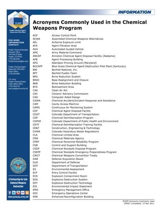 Acronyms Commonly Used in the Chemical
                            Weapons Program
                            ACP      Access Control Point
                            ACWA     Assembled Chemical Weapons Alternatives
FOR MORE
INFORMATION                 AEL      Airborne Exposure Limit
CONTACT:
                            AFA      Agent Filtration Area
Pueblo Chemical Stockpile   AGV      Automated Guided Vehicle
Outreach Office             AMC      Army Materiel Command
104 West B Street
Pueblo, CO 81003            ANCDF    Anniston Chemical Agent Disposal Facility (Alabama)
(719) 546-0400              APB      Agent Processing Building
PuebloOutreach@iem.com
                            APG      Aberdeen Proving Ground (Maryland)
Pueblo Chemical Agent-      BGCAPP   Blue Grass Chemical Agent-Destruction Pilot Plant (Kentucky)
Destruction Pilot Plant     BNI      Bechtel National, Inc.
Public Affairs
(719) 549-4959              BPT      Bechtel Pueblo Team
                            BRS      Brine Reduction System
U.S. Army                   BRAC     Base Realignment and Closure
Pueblo Chemical Depot
Public Affairs Office       BRB      Brine Reduction Building
(719) 549-4135              BTA      Biotreatment Area
pcdc.pao@conus.army.mil
                            CAA      Clean Air Act
                            CAC      Citizens’ Advisory Commission
                            CAD      Computer Aided Design
                            CAIRA    Chemical Accident/Incident Response and Assistance
                            CAM      Cavity Access Machine
                            CAMS     Continuous Air Monitoring System
                            CDF      Chemical Agent Disposal Facility
                            CDOT     Colorado Department of Transportation
                            CDP      Chemical Demilitarization Program
                            CDPHE    Colorado Department of Public Health and Environment
                            CDTF     Chemical Demilitarization Training Facility
                            CE&T     Construction, Engineering & Technology
                            CHWR     Colorado Hazardous Waste Regulations
                            CLA      Chemical Limited Area
                            CMA      Chemical Materials Agency
                            CPRP     Chemical Personnel Reliability Program
                            CSB      Control and Support Building
                            CSDP     Chemical Stockpile Disposal Program
                            CSEPP    Chemical Stockpile Emergency Preparedness Program
                            CWCT     Chemical Weapons Convention Treaty
                            DAB      Defense Acquisition Board
                            DoD      Department of Defense
                            DOT      Department of Transportation
                            EA       Environmental Assessment
                            ECF      Entry Control Facility
                            ECR      Explosion Containment Room
                            EDS      Explosive Destruction System
                            EDT      Explosive Destruction Technology
                            EIS      Environmental Impact Statement
                            EMO      Emergency Management Office
                            EOC      Emergency Operations Center
                            ERB      Enhanced Reconfiguration Building
                                                                                              PCAPP Acronyms Commonly Used
                                                                                               OPSEC Completed: 15 Mar 2011
 