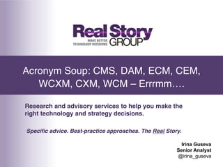 Acronym Soup: CMS, DAM, ECM, CEM,
   WCXM, CXM, WCM – Errrmm….!

Research and advisory services to help you make the
right technology and strategy decisions.!

Speciﬁc advice. Best-practice approaches. The Real Story.!

                                                         Irina Guseva
                                                       Senior Analyst
                                                       @irina_guseva
 