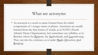 What are acronyms
• An acronym is a word or name formed from the initial
components of a longer name or phrase. Acronyms are usually
formed from the first letters of words, as in NATO (North
Atlantic Treaty Organization), but sometimes use syllables, as in
Benelux (short for Belgium, the Netherlands, and Luxembourg).
They can also be a mixture, as in radar (Radio Detection And
Ranging).
 