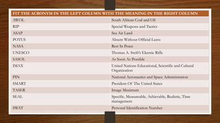 FIT THE ACRONYM IN THE LEFT COLUMN WITH THE MEANING IN THE RIGHT COLUMN
AWOL South African Coal and Oil
RIP Special Weapons and Tactics
ASAP Sea Air Land
POTUS Absent Without Official Leave
NASA Rest In Peace
UNESCO Thomas A. Swift’s Electric Rifle
SASOL As Soon As Possible
IMAX United Nations Educational, Scientific and Cultural
Organization
PIN National Aeronautics and Space Administration
SMART President Of The United States
TASER Image Maximum
SEAL Specific, Measureable, Achievable, Realistic, Time
management
SWAT Personal Identification Number
 