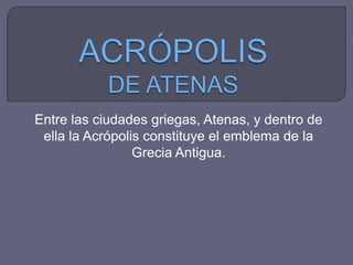 Entre las ciudades griegas, Atenas, y dentro de
ella la Acrópolis constituye el emblema de la
Grecia Antigua.
 