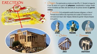 Su construcción se inició en el año 421 a. C., Durante la tregua de
la paz de nicias en la guerra del peloponeso, reemplazando el antiguo templo
arcaico de atenea que había sido destruido por los persas durante las guerras
médicas.
ATENEA POSEIDÓN HEFESTO
En la antigüedad cumplía funciones religiosas y, si bien el
Partenón era el edificio más importante de la ciudad, el Erecteion era la
estructura con mayor valor religioso. Además de guardar reliquias después
de la guerra.
ARQUITRABADOJÓNICO
 