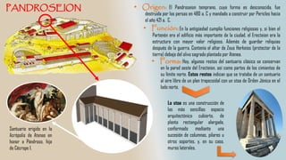 El Pandroseion temprano, cuya forma es desconocida, fue
destruida por los persas en 480 a. C y mandado a construir por Pericles hacia
el año 421 a. C.
La stoa es una construcción de
las más sencillas: espacio
arquitectónico cubierto, de
planta rectangular alargada,
conformado mediante una
sucesión de columnas, pilares u
otros soportes, y, en su caso,
muros laterales.
Santuario erigido en la
Acrópolis de Atenas en
honor a Pándroso, hija
de Cécrope I.
En la antigüedad cumplía funciones religiosas y, si bien el
Partenón era el edificio más importante de la ciudad, el Erecteion era la
estructura con mayor valor religioso. Además de guardar reliquias
después de la guerra. Contenía el altar de Zeus Herkeios (protector de la
tierra) debajo del olivo sagrado plantado por Atenea.
Hoy, algunos restos del santuario clásico se conservan
en la pared oeste del Erecteion, así como partes de los cimientos de
su límite norte. Estos restos indican que se trataba de un santuario
al aire libre de un plan trapezoidal con un stoa de Orden Jónica en el
lado norte.
 