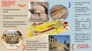 • Era el lugar de reunión y de paso
de los visitantes.
• Consta de una gran planta
rectangular de 163 m x 17,65 m,
con dos pisos de altura.
• Amplio pasillo cubierto que unía
el Teatro de Dionisio con el
Odeón de Herodes Ático y
protegía a los espectadores del
mal tiempo o del sol.
• Tenía dos galerías
longitudinales separadas por
columnas, las
exteriores dóricas y las
interiores jónicas, con
capiteles de tipo pérgamo en el
piso superior.
• La fachada era una columnata de
mármol.
• Su construcción duro aprox.
10 años
• Era pequeño con un aforo de para cinco
mil espectadores.
• El escenario era de mármol blanco y
cipolin (un tipo de mármol) y tenía una
longitud de 35 metros-
Edificio para audiciones
musicales. Gracias a la gran fortuna del
cónsul romano Herodes Ático, que lo
hizo construir en memoria de su mujer,
Aspasia Annia Regilla.
 