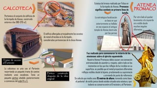 Pertenece al conjunto de edificios de
la Acrópolis de Atenas, construido
entorno a los 380-370 a.C.
El edificio albergaba principalmente los exvotos
de metal ofrecidos en la Acrópolis ,
considerados pertenencias de la diosa Atenea.
Estatua de bronce realizada por Fidias en
la Acrópolis de Atenas. Promacos
significa combate en primera línea de
batalla.
Se calcula que medía unos 15 metros de altura, tomando como base
el pedestal de estilo jonico donde estaba situada esta estatua y que
todavía se conserva entre el Erecteión y el Partenón.
La estratégica localización
se basa en que
anteriormente se hallaba
en ese espacio el antiguo
templo de Atenea destruido
por los persas
Por otro lado al quedar
levemente a la izquierda
era visible desde
muchos ángulos
diferentes.
Fue realizada para conmemorar la victoria de los
atenienses sobre el ejército aqueménida
Nuestra Atenea Promacos debía causar una sensación
entremezclada de asombro y respeto, sobre todo en los
momentos en los que los reflejos de luz incidían en su
superficie, es posible que el metal proyectara diferentes
reflejos visibles desde la lejanía, proclamando su supremacía
y sirviendo de punto de referencia.
La calcoteca se unía con el Partenón
recorriendo un pequeño tramo de camino
mediante unos escalones. Tenía un
pequeño pórtico añadido posteriormente
a comienzos del siglo IV a. C.
Pórtico construido
después de la idea
original
Tramo de acceso
al Partenón
 