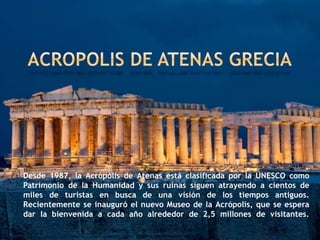 Desde 1987, la Acrópolis de Atenas está clasificada por la UNESCO como
Patrimonio de la Humanidad y sus ruinas siguen atrayendo a cientos de
miles de turistas en busca de una visión de los tiempos antiguos.
Recientemente se inauguró el nuevo Museo de la Acrópolis, que se espera
dar la bienvenida a cada año alrededor de 2,5 millones de visitantes.
 