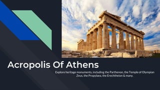 Acropolis Of Athens
Explore heritage monuments, including the Parthenon, the Temple of Olympian
Zeus, the Propylaea, the Erechtheion & many.
 