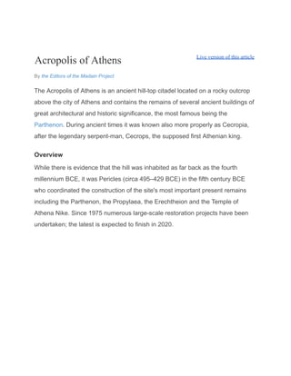 Acropolis of Athens Live version of this article
By the Editors of the Madain Project
The Acropolis of Athens is an ancient hill-top citadel located on a rocky outcrop
above the city of Athens and contains the remains of several ancient buildings of
great architectural and historic significance, the most famous being the
Parthenon. During ancient times it was known also more properly as Cecropia,
after the legendary serpent-man, Cecrops, the supposed first Athenian king.
Overview
While there is evidence that the hill was inhabited as far back as the fourth
millennium BCE, it was Pericles (circa 495–429 BCE) in the fifth century BCE
who coordinated the construction of the site's most important present remains
including the Parthenon, the Propylaea, the Erechtheion and the Temple of
Athena Nike. Since 1975 numerous large-scale restoration projects have been
undertaken; the latest is expected to finish in 2020.
 