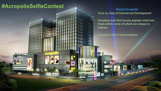 #AcropolisSelfieContest About	
  Acropolis	
  	
  
-­‐  4	
  Lac	
  sq.	
  Feet	
  of	
  Commercial	
  Development	
  
-­‐  Including	
  mall	
  that	
  houses	
  popular	
  retail	
  and	
  
food	
  outlets	
  some	
  of	
  which	
  are	
  unique	
  to	
  
Kolkata	
  
-­‐  Located	
  in	
  the	
  IT	
  hub	
  of	
  Kolkata	
  	
  
 
