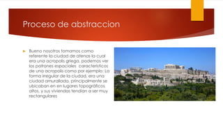 Proceso de abstraccion
 Bueno nosotros tomamos como
referente la ciudad de atenas la cual
era una acropolis griega, podemos ver
los patrones espaciales caracteristicos
de una acropolis como por ejemplo: La
forma irregular de la ciudad, era una
ciudad amurallada, principalmente se
ubicaban en en lugares topográficos
altos, y sus viviendas tendían a ser muy
rectangulares
 