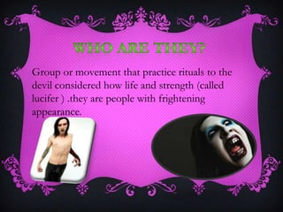 Group or movement that practice rituals to the
devil considered how life and strength (called
lucifer ) .they are people with frightening
appearance.
 