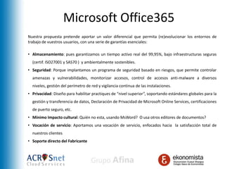 Microsoft Office365
Nuestra propuesta pretende aportar un valor diferencial que permita (re)evolucionar los entornos de
trabajo de vuestros usuarios, con una serie de garantías esenciales:

• Almacenamiento: pues garantizamos un tiempo activo real del 99,95%, bajo infraestructuras seguras
  (certif. ISO27001 y SAS70 ) y ambientalmente sostenibles.
• Seguridad: Porque implantamos un programa de seguridad basado en riesgos, que permite controlar
  amenazas y vulnerabilidades, monitorizar accesos, control de accesos anti-malware a diversos
  niveles, gestión del perímetro de red y vigilancia continua de las instalaciones.
• Privacidad: Diseño para habilitar practiques de “nivel superior”, soportando estándares globales para la
  gestión y transferencia de datos, Declaración de Privacidad de Microsoft Online Services, certificaciones
  de puerto seguro, etc.
• Mínimo Impacto cultural: Quién no esta, usando MsWord? O usa otros editores de documentos?
• Vocación de servicio: Aportamos una vocación de servicio, enfocados hacia la satisfacción total de
  nuestros clientes
• Soporte directo del Fabricante
 
