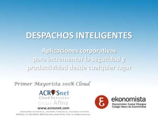 DESPACHOS INTELIGENTES
                 Aplicaciones corporativas
              para incrementar la seguridad y
            productividad desde cualquier lugar




                        www.acrosnet.com
    MARCAMOS DIFERENCIA, CREAMOS TENDENCIA, HACEMOS HISTORIA
ACROSnet, Tel. 902196636; 08029 Barcelona, Berlín 63-65, Entlo. A; info@acrosnet.com
 