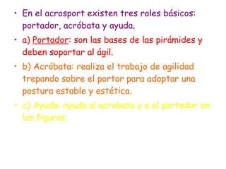 En el acrosport existen tres roles básicos: portador, acróbata y ayuda. a)  Portador : son las bases de las pirámides y deben soportar al ágil. b) Acróbata: realiza el trabajo de agilidad trepando sobre el portor para adoptar una postura estable y estética. c) Ayuda: ayuda al acrobata y a el portador en las figuras. 