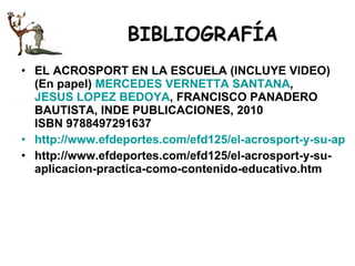 BIBLIOGRAFÍA EL ACROSPORT EN LA ESCUELA (INCLUYE VIDEO) (En papel)  MERCEDES VERNETTA SANTANA ,  JESUS LOPEZ BEDOYA , FRANCISCO PANADERO BAUTISTA, INDE PUBLICACIONES, 2010 ISBN 9788497291637  http://www.efdeportes.com/efd125/el-acrosport-y-su-aplicacion-practica-como-contenido-educativo.htm http://www.efdeportes.com/efd125/el-acrosport-y-su-aplicacion-practica-como-contenido-educativo.htm 