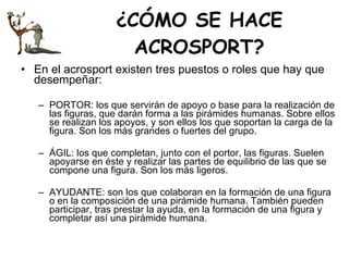 ¿CÓMO SE HACE ACROSPORT? En el acrosport existen tres puestos o roles que hay que desempeñar: PORTOR: los que servirán de apoyo o base para la realización de las figuras, que darán forma a las pirámides humanas. Sobre ellos se realizan los apoyos, y son ellos los que soportan la carga de la figura. Son los más grandes o fuertes del grupo. ÁGIL: los que completan, junto con el portor, las figuras. Suelen apoyarse en éste y realizar las partes de equilibrio de las que se compone una figura. Son los más ligeros. AYUDANTE: son los que colaboran en la formación de una figura o en la composición de una pirámide humana. También pueden participar, tras prestar la ayuda, en la formación de una figura y completar así una pirámide humana.  