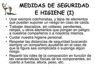 MEDIDAS DE SEGURIDAD E HIGIENE (I) Usar siempre colchonetas, y lejos de elementos que puedan suponer un riesgo en caso de caída.  Trabajar descalzos, sin collares, pendientes, relojes, u otros elementos que pongan en peligro a nuestros compañeros o a nosotros mismos.  Cuidar nuestra higiene personal.  Respetar las distancias de seguridad buscando siempre un compañero ayudante en el caso de que la figura sea complicada o suponga algún riesgo.  Repartir los roles de la composición en función de las características físicas de los componentes, en cuanto a fuerza, altura, peso, etc.  