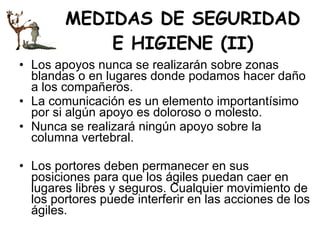 MEDIDAS DE SEGURIDAD E HIGIENE (II) Los apoyos nunca se realizarán sobre zonas blandas o en lugares donde podamos hacer daño a los compañeros.  La comunicación es un elemento importantísimo por si algún apoyo es doloroso o molesto.  Nunca se realizará ningún apoyo sobre la columna vertebral.  Los portores deben permanecer en sus posiciones para que los ágiles puedan caer en lugares libres y seguros. Cualquier movimiento de los portores puede interferir en las acciones de los ágiles. 