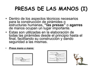 PRESAS DE LAS MANOS (I) Dentro de los aspectos técnicos necesarios para la construcción de pirámides o estructuras humanas,  “las presas”  o  agarres  de manos ocupan un lugar importante.  Estas son utilizadas en la elaboración de todas las pirámides desde el principio hasta el final, facilitando su construcción y dando seguridad a las mismas. Presa mano a mano: 