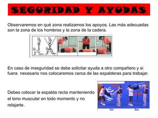 SEGURIDAD Y AYUDAS
Observaremos en qué zona realizamos los apoyos. Las más adecuadas
son la zona de los hombros y la zona de la cadera.




En caso de inseguridad se debe solicitar ayuda a otro compañero y si
fuera necesario nos colocaremos cerca de las espalderas para trabajar.



Debes colocar la espalda recta manteniendo
el tono muscular en todo momento y no
relajarte.
 