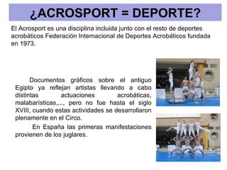 ¿ACROSPORT = DEPORTE?
El Acrosport es una disciplina incluida junto con el resto de deportes
acrobáticos Federación Internacional de Deportes Acrobáticos fundada
en 1973.




       Documentos gráficos sobre el antiguo
 Egipto ya reflejan artistas llevando a cabo
 distintas        actuaciones        acrobáticas,
 malabarísticas,..., pero no fue hasta el siglo
 XVIII, cuando estas actividades se desarrollaron
 plenamente en el Circo.
        En España las primeras manifestaciones
 provienen de los juglares.
 