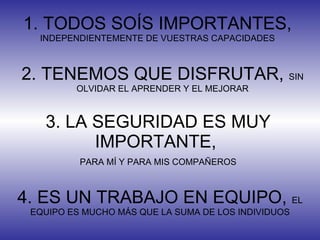 1. TODOS SOÍS IMPORTANTES,  INDEPENDIENTEMENTE DE VUESTRAS CAPACIDADES 2. TENEMOS QUE DISFRUTAR,  SIN OLVIDAR EL APRENDER Y EL MEJORAR 3. LA SEGURIDAD ES MUY IMPORTANTE,  PARA MÍ Y PARA MIS COMPAÑEROS 4. ES UN TRABAJO EN EQUIPO,  EL EQUIPO ES MUCHO MÁS QUE LA SUMA DE LOS INDIVIDUOS 