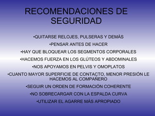 RECOMENDACIONES DE SEGURIDAD QUITARSE RELOJES, PULSERAS Y DEMÁS PENSAR ANTES DE HACER HAY QUE BLOQUEAR LOS SEGMENTOS CORPORALES HACEMOS FUERZA EN LOS GLÚTEOS Y ABDOMINALES NOS APOYAMOS EN PELVIS Y OMOPLATOS CUANTO MAYOR SUPERFICIE DE CONTACTO, MENOR PRESIÓN LE HACEMOS AL COMPAÑERO SEGUIR UN ORDEN DE FORMACIÓN COHERENTE NO SOBRECARGAR CON LA ESPALDA CURVA UTILIZAR EL AGARRE MÁS APROPIADO 