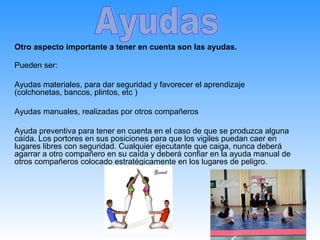 Otro aspecto importante a tener en cuenta son las ayudas.

Pueden ser:

Ayudas materiales, para dar seguridad y favorecer el aprendizaje
(colchonetas, bancos, plintos, etc )

Ayudas manuales, realizadas por otros compañeros

Ayuda preventiva para tener en cuenta en el caso de que se produzca alguna
caída. Los portores en sus posiciones para que los vigiles puedan caer en
lugares libres con seguridad. Cualquier ejecutante que caiga, nunca deberá
agarrar a otro compañero en su caída y deberá confiar en la ayuda manual de
otros compañeros colocado estratégicamente en los lugares de peligro.
 