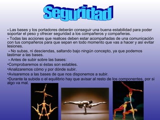 - Las bases y los portadores deberán conseguir una buena estabilidad para poder
soportar el peso y ofrecer seguridad a los compañeros y compañeras.
- Todas las acciones que realices deben estar acompañadas de una comunicación
con tus compañeros para que sepan en todo momento que vas a hacer y así evitar
lesiones.
 - No subas, ni desciendas, saltando bajo ningún concepto, ya que podemos
lastimar a las bases.
 - Antes de subir sobre las bases:
•Comprobaremos si éstas son estables.
•Analizaremos cómo y por dónde subir.
•Avisaremos a las bases de que nos disponemos a subir.
•Durante la subida o el equilibrio hay que avisar al resto de los componentes, por si
algo va mal.
 