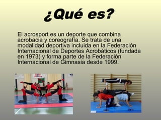 El acrosport es un deporte que combina
acrobacia y coreografía. Se trata de una
modalidad deportiva incluida en la Federación
Internacional de Deportes Acrobáticos (fundada
en 1973) y forma parte de la Federación
Internacional de Gimnasia desde 1999.
 