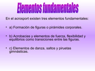 En el acrosport existen tres elementos fundamentales:

• a) Formación de figuras o pirámides corporales.

• b) Acrobacias y elementos de fuerza, flexibilidad y
  equilibrios como transiciones entre las figuras.

• c) Elementos de danza, saltos y piruetas
  gimnásticas.
 