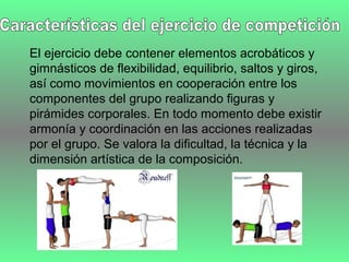 El ejercicio debe contener elementos acrobáticos y
gimnásticos de flexibilidad, equilibrio, saltos y giros,
así como movimientos en cooperación entre los
componentes del grupo realizando figuras y
pirámides corporales. En todo momento debe existir
armonía y coordinación en las acciones realizadas
por el grupo. Se valora la dificultad, la técnica y la
dimensión artística de la composición.
 