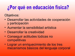 Objetivos:
• Desarrollar las actividades de cooperación
  y participación
• Aumentar la sensibilidad artística
• Desarrollar la creatividad
• Conseguir actitudes lúdicas no
  competitivas
• Lograr un enriquecimiento de los tres
  mecanismos básicos del lenguaje corporal
 