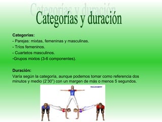Categorías:
- Parejas: mixtas, femeninas y masculinas.
- Tríos femeninos.
- Cuartetos masculinos.
-Grupos mixtos (3-6 componentes).

Duración:
Varía según la categoría, aunque podemos tomar como referencia dos
minutos y medio (2’30”) con un margen de más o menos 5 segundos.
 