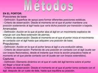 EN EL PORTOR:
Posiciones de base
- Definición: Superficie de apoyo para formar diferentes posiciones estáticas.
- Criterio de observación: Desde el momento en el que el portor mantiene una
posición sosteniendo al ágil hasta que varía dicha posición por transición o bajada.
Arrancadas
- Definición: Acción en la que el portor alza al ágil en un movimiento explosivo de
empuje con una flexo-extensión de piernas.
- Criterio de observación: Desde el momento en el que el portor inicia el movimiento
en contacto con el ágil hasta que adquiere una posición de base.
Propulsiones
- Definición: Acción en la que el portor lanza al ágil a una evolución aérea.
- Criterio de observación: Partiendo de una posición en contacto con el ágil (suele ser
con brazos flexionados), desde el instante que inicia la acción propulsiva hasta el
momento en el que pierde contacto con él (suele ser con brazos extendidos).
Capturas
- Definición: Elemento dinámico en el que el vuelo del ágil termina sobre el portor
sin llegar a tocar el suelo.
- Criterio de observación: Desde el momento en el que el portor toma contacto con el
ágil, después de un vuelo de éste, hasta que equilibra su posición.
 