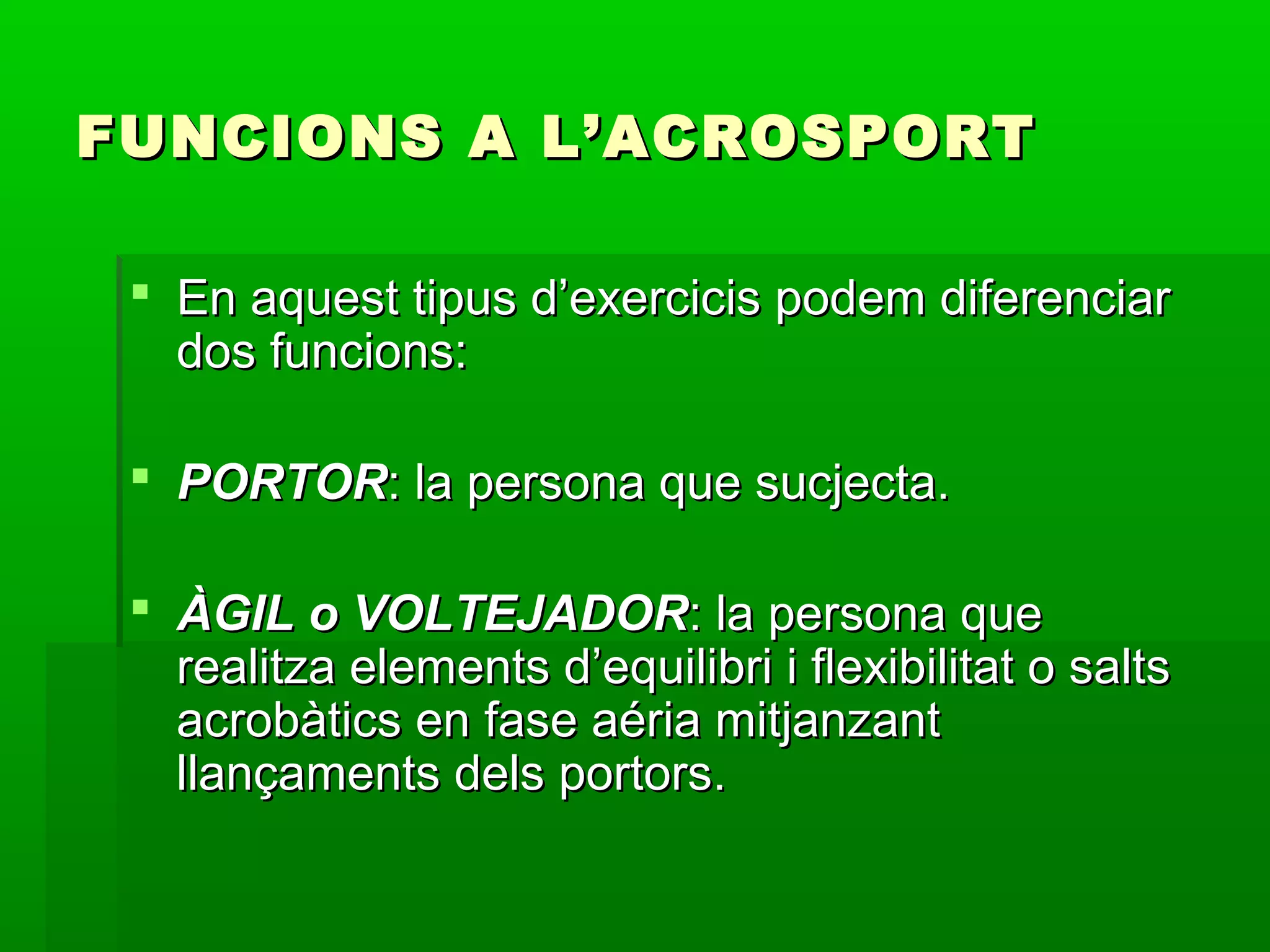 FUNCIONS A L’ACROSPORT

  En aquest tipus d’exercicis podem diferenciar
   dos funcions:

  PORTOR: la persona que sucjecta.

  ÀGIL o VOLTEJADOR: la persona que
   realitza elements d’equilibri i flexibilitat o salts
   acrobàtics en fase aéria mitjanzant
   llançaments dels portors.
 