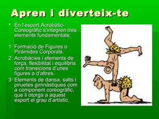 Apren i diverteix-te
 En l’esport Acrobàtic-
  Coreogràfic s’integren tres
  elements fundamentals:

1· Formació de Figures o
   Piràmides Corporals.
2· Acrobàcies i elements de
   força, flexibilitat i equilibris
   com transicions d’unes
   figures a d’altres.
3· Elements de dansa, salts i
   piruetes gimnàstiques com
   a component coreogràfic,
   que li otorga a aquest
   esport el grau d’artístic.
 