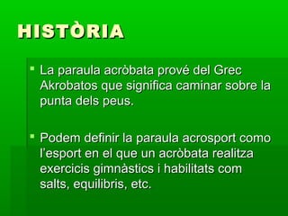 HISTÒRIA

 La paraula acròbata prové del Grec
  Akrobatos que significa caminar sobre la
  punta dels peus.

 Podem definir la paraula acrosport como
  l’esport en el que un acròbata realitza
  exercicis gimnàstics i habilitats com
  salts, equilibris, etc.
 