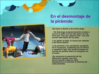 En el desmontaje de 
la pirámide: 
-De fuera a dentro y de arriba abajo. 
- Se descarga progresivamente el peso y 
nunca se salta con los dos pies a la vez, 
sino que “hay que dejarse caer” con una 
acción alternativa de los pies. 
-Los ágiles al bajar, lo hacen por delante 
o de forma lateral. 
-Los portores o los ayudantes ayudarán 
en la recepción, sujetando por la cintura 
y espalda al ágil, que tendrá siempre en 
cuenta las pautas sobre la recepción en 
el suelo. 
-Es necesaria la aparición de las 
diferentes ayudas, que irán 
disminuyendo hasta su total 
desaparición al alcanzar el dominio de 
cada pirámide. 
 