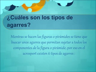 ¿Cuáles son los tipos de 
agarres? 
Mientras se hacen las figuras o pirámides se tiene que 
buscar unos agarres que permitan sujetar a todos los 
componentes de la figura o pirámide, por eso en el 
acrosport existen 6 tipos de agarres : 
 