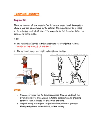 Technical aspects
Supports:
There are a number of safe supports. We define safe support as all those points
where a load can be positioned on the catcher. The supports must be provided
on the extended longitudinal axis of the segments, so that the weight falls o the
bone and not in the middle.
Tips:
 The supports are carried on the shoulders and the lower part of the hips,
NEVER IN THE MIDDLE OF THE BACK.
 The back must always be straight and avoid spine bending.
Grips
 They are very important for building pyramids. They are used in all the
pyramids, whatever stage you are in, helping construction and providing
safety to them. Also used for projections and turns.
 They are mainly used to push the partner in the process of joining or
forming the pyramid and hold it in a position training.
 